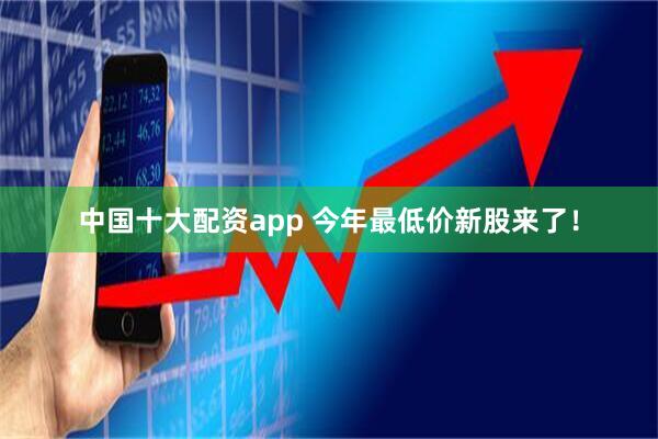 中国十大配资app 今年最低价新股来了！