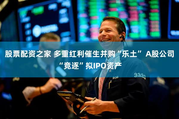 股票配资之家 多重红利催生并购“乐土” A股公司“竞逐”拟IPO资产