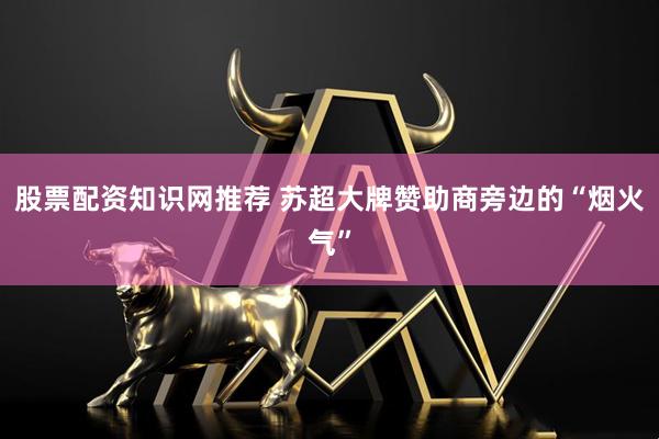 股票配资知识网推荐 苏超大牌赞助商旁边的“烟火气”