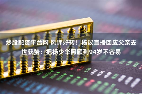 炒股配资平台网 风评好转！杨议直播回应父亲去世获赞：把杨少华照顾到94岁不容易