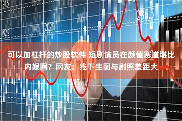 可以加杠杆的炒股软件 短剧演员在颜值赛道堪比内娱圈？网友：线下生图与剧照差距大