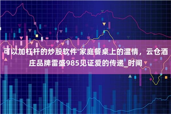 可以加杠杆的炒股软件 家庭餐桌上的温情，云仓酒庄品牌雷盛985见证爱的传递_时间