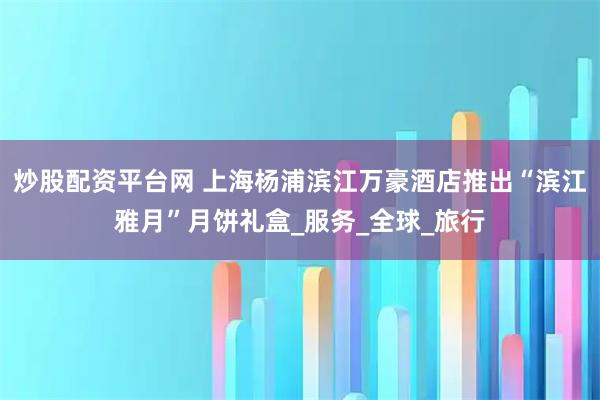 炒股配资平台网 上海杨浦滨江万豪酒店推出“滨江雅月”月饼礼盒_服务_全球_旅行
