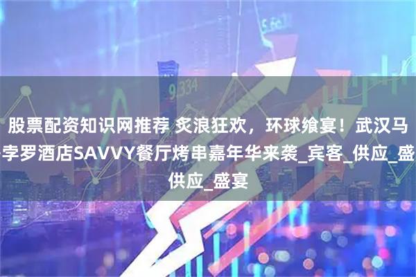 股票配资知识网推荐 炙浪狂欢，环球飨宴！武汉马哥孛罗酒店SAVVY餐厅烤串嘉年华来袭_宾客_供应_盛宴