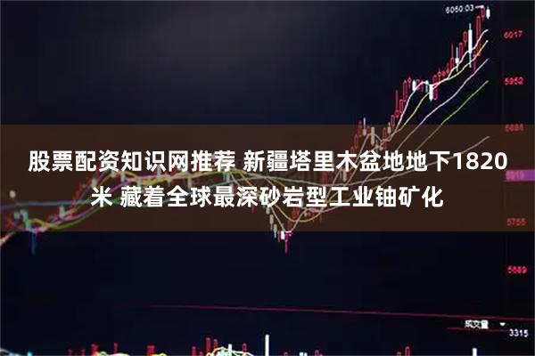 股票配资知识网推荐 新疆塔里木盆地地下1820米 藏着全球最深砂岩型工业铀矿化