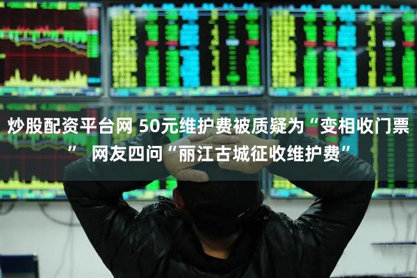 炒股配资平台网 50元维护费被质疑为“变相收门票”  网友四问“丽江古城征收维护费”