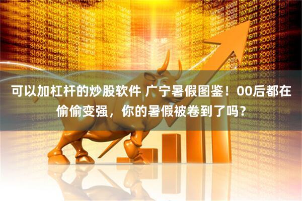 可以加杠杆的炒股软件 广宁暑假图鉴！00后都在偷偷变强，你的暑假被卷到了吗？