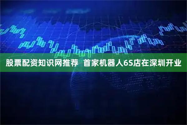 股票配资知识网推荐  首家机器人6S店在深圳开业