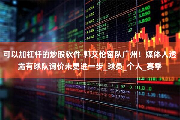 可以加杠杆的炒股软件 郭艾伦留队广州！媒体人透露有球队询价未更进一步_球员_个人_赛季