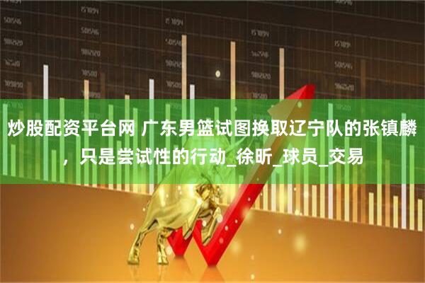炒股配资平台网 广东男篮试图换取辽宁队的张镇麟，只是尝试性的行动_徐昕_球员_交易