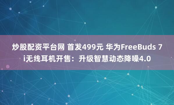 炒股配资平台网 首发499元 华为FreeBuds 7i无线耳机开售：升级智慧动态降噪4.0