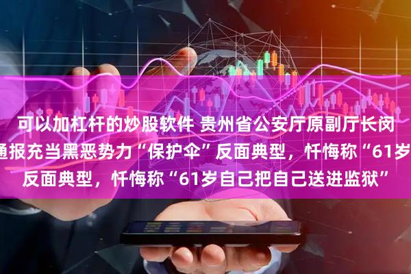 可以加杠杆的炒股软件 贵州省公安厅原副厅长闵建被开除党籍，曾被通报充当黑恶势力“保护伞”反面典型，忏悔称“61岁自己把自己送进监狱”