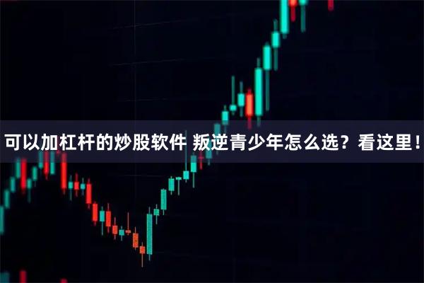 可以加杠杆的炒股软件 叛逆青少年怎么选？看这里！