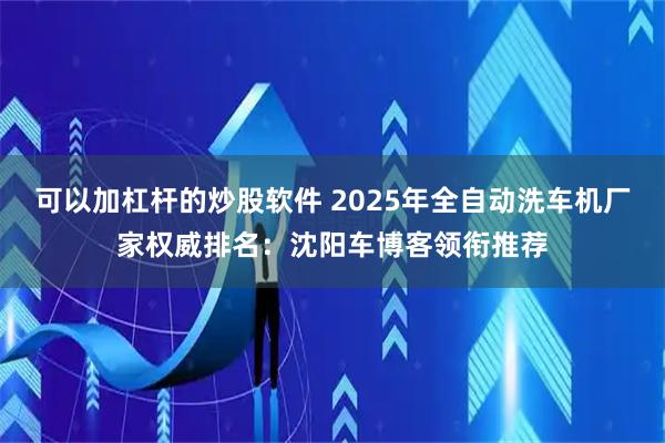 可以加杠杆的炒股软件 2025年全自动洗车机厂家权威排名：沈阳车博客领衔推荐