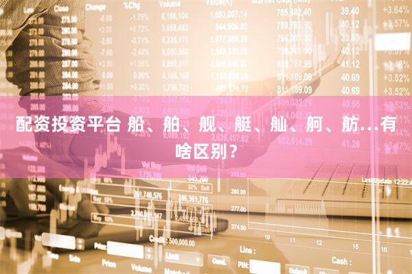 配资投资平台 船、舶、舰、艇、舢、舸、舫…有啥区别？