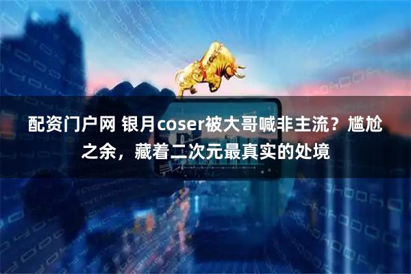 配资门户网 银月coser被大哥喊非主流？尴尬之余，藏着二次元最真实的处境