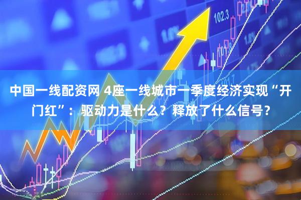 中国一线配资网 4座一线城市一季度经济实现“开门红”：驱动力是什么？释放了什么信号？