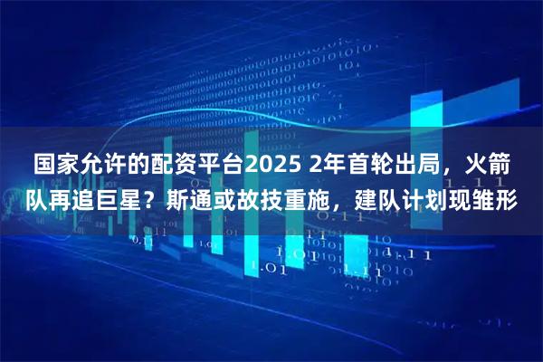 国家允许的配资平台2025 2年首轮出局，火箭队再追巨星？斯通或故技重施，建队计划现雏形