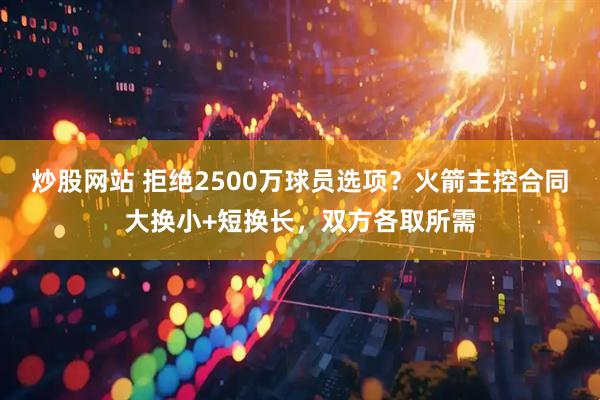 炒股网站 拒绝2500万球员选项？火箭主控合同大换小+短换长，双方各取所需